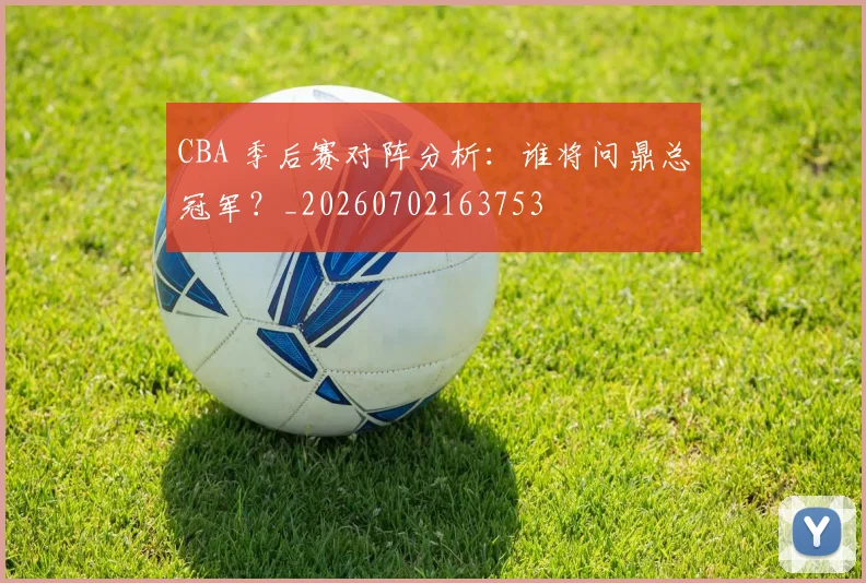 CBA 季后赛对阵分析：谁将问鼎总冠军？_20260702163753