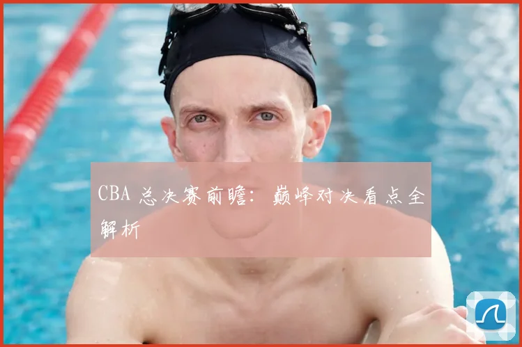 CBA 总决赛前瞻：巅峰对决看点全解析