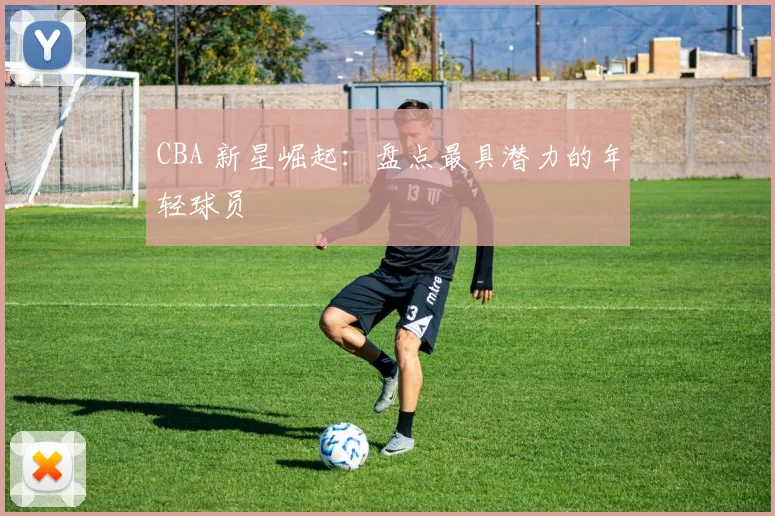 CBA 新星崛起：盘点最具潜力的年轻球员
